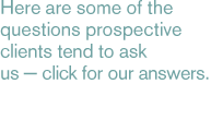 Here are some of the questions prospective clients tend to ask us - click for our answers.