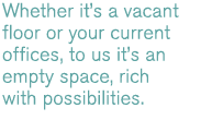 Whether it's a vacant building you're planning to move into, or the busy offices you currently occupy, to us it's an empty space, rich with possibilities.